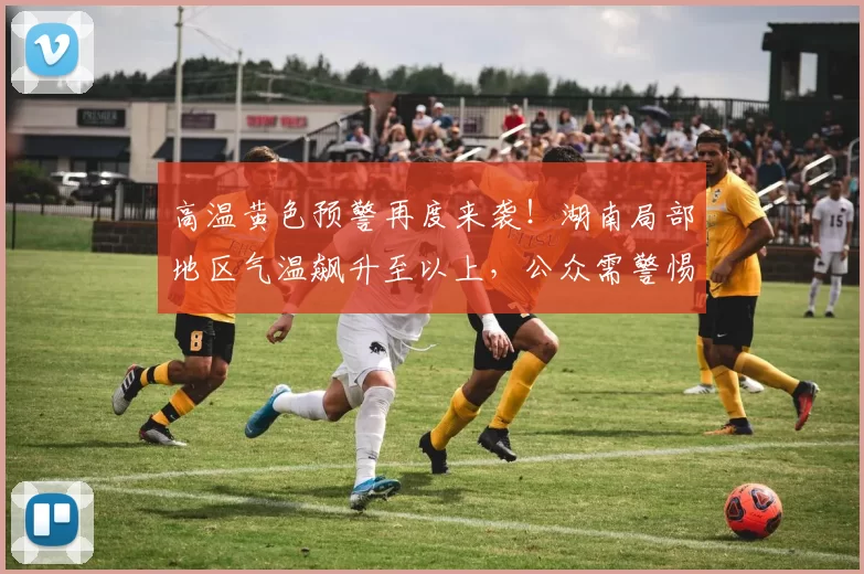 高温黄色预警再度来袭！湖南局部地区气温飙升至以上，公众需警惕高温影响