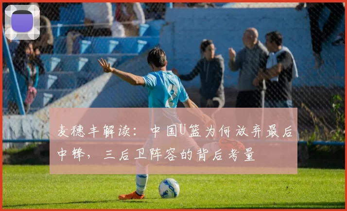 麦穗丰解读：中国U篮为何放弃最后中锋，三后卫阵容的背后考量