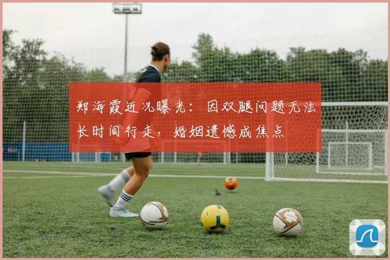 郑海霞近况曝光：因双腿问题无法长时间行走，婚姻遗憾成焦点