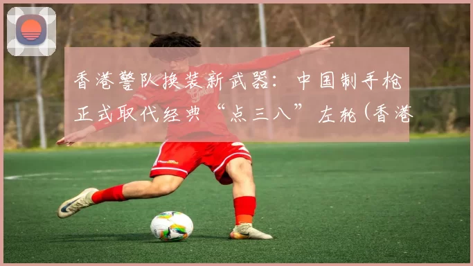 香港警队换装新武器：中国制手枪正式取代经典“点三八”左轮(香港警察 枪械)